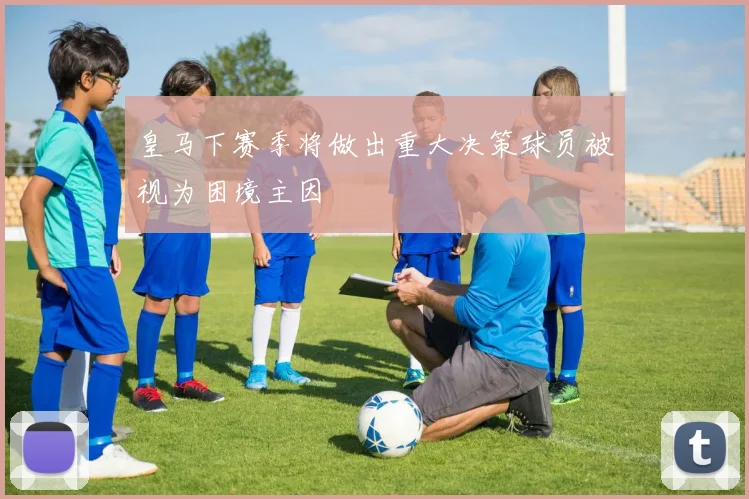皇马下赛季将做出重大决策球员被视为困境主因