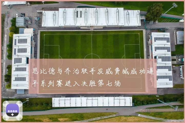 恩比德与乔治联手发威费城成功逼平系列赛进入决胜第七场