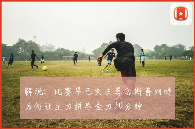 解说：比赛早已失去悬念斯普利特为何让主力拼尽全力30分钟