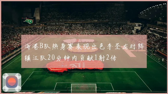 海港B队热身赛表现出色李圣龙对阵镇江队20分钟内贡献1射2传