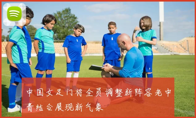 中国女足门将全员调整新阵容老中青结合展现新气象