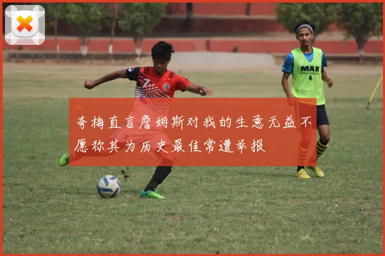 夸梅直言詹姆斯对我的生意无益不愿称其为历史最佳常遭举报