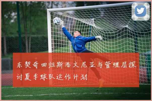 东契奇回归斯洛文尼亚与管理层探讨夏季球队运作计划