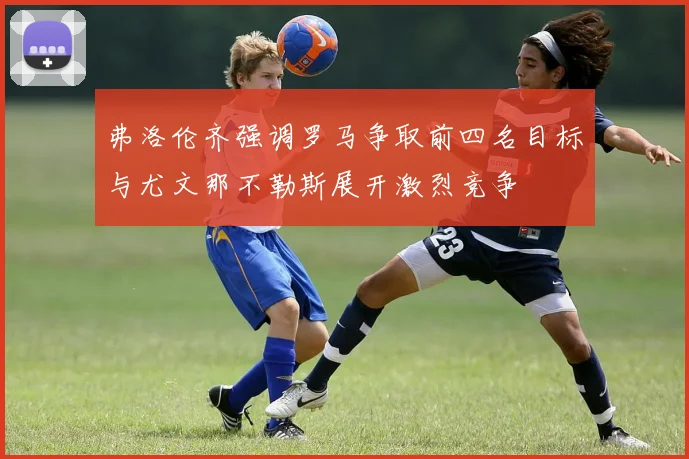 弗洛伦齐强调罗马争取前四名目标与尤文那不勒斯展开激烈竞争